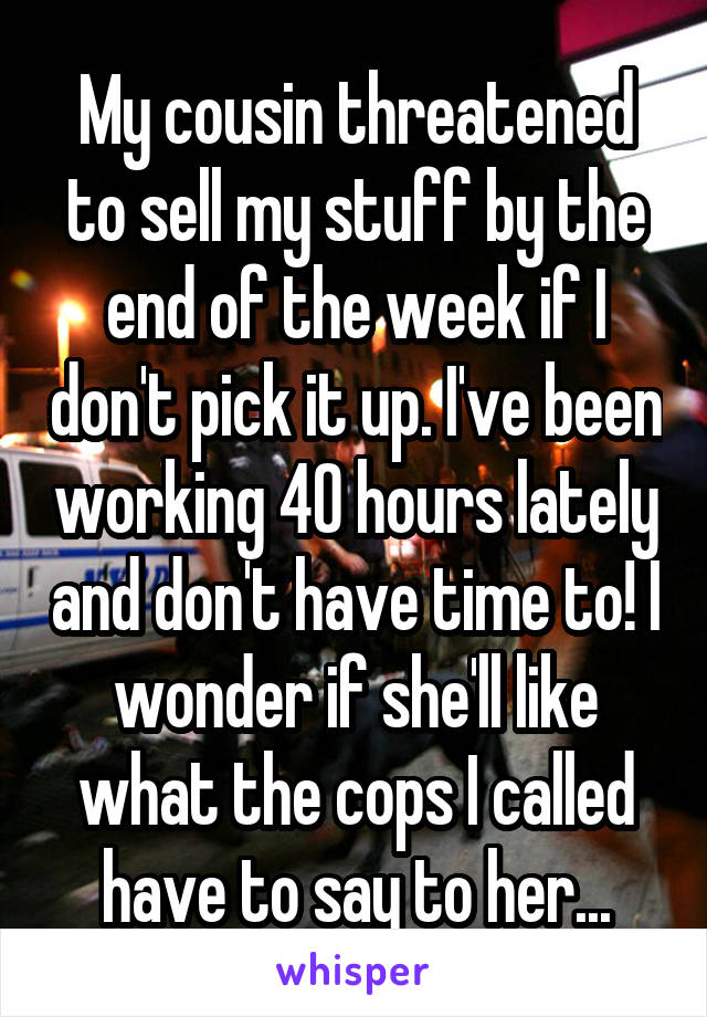 My cousin threatened to sell my stuff by the end of the week if I don't pick it up. I've been working 40 hours lately and don't have time to! I wonder if she'll like what the cops I called have to say to her...