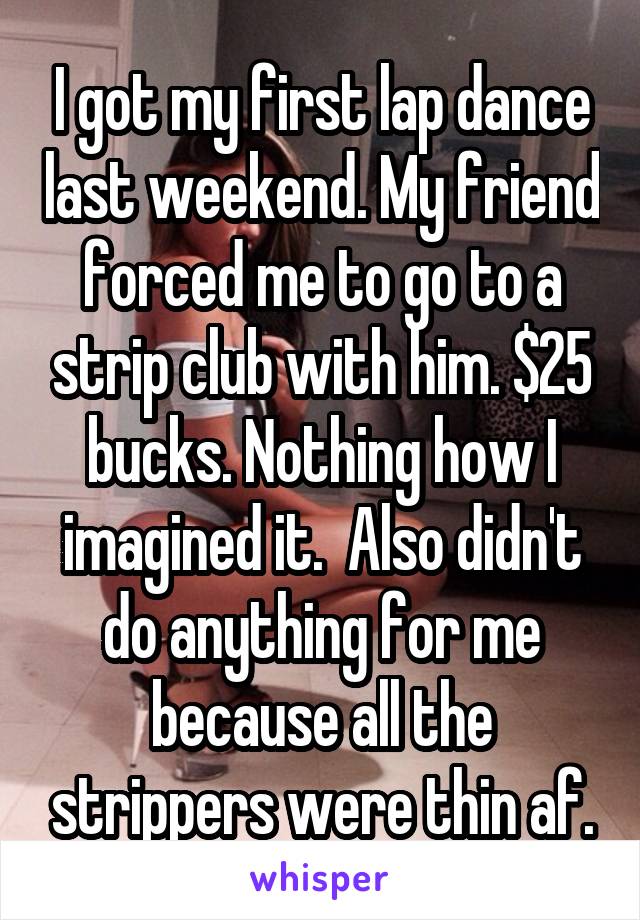 I got my first lap dance last weekend. My friend forced me to go to a strip club with him. $25 bucks. Nothing how I imagined it.  Also didn't do anything for me because all the strippers were thin af.
