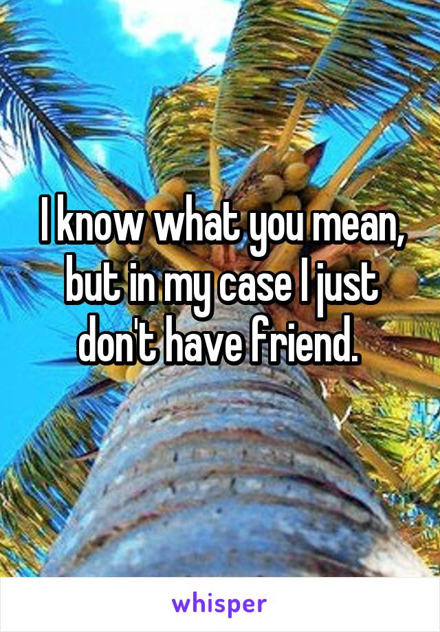 I know what you mean, but in my case I just don't have friend. 
