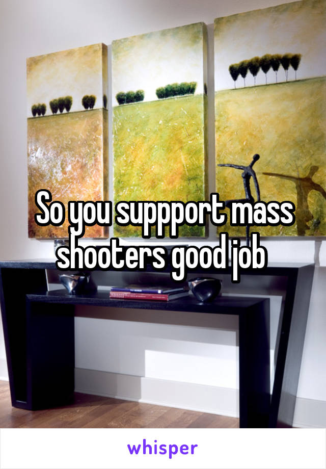 So you suppport mass shooters good job 