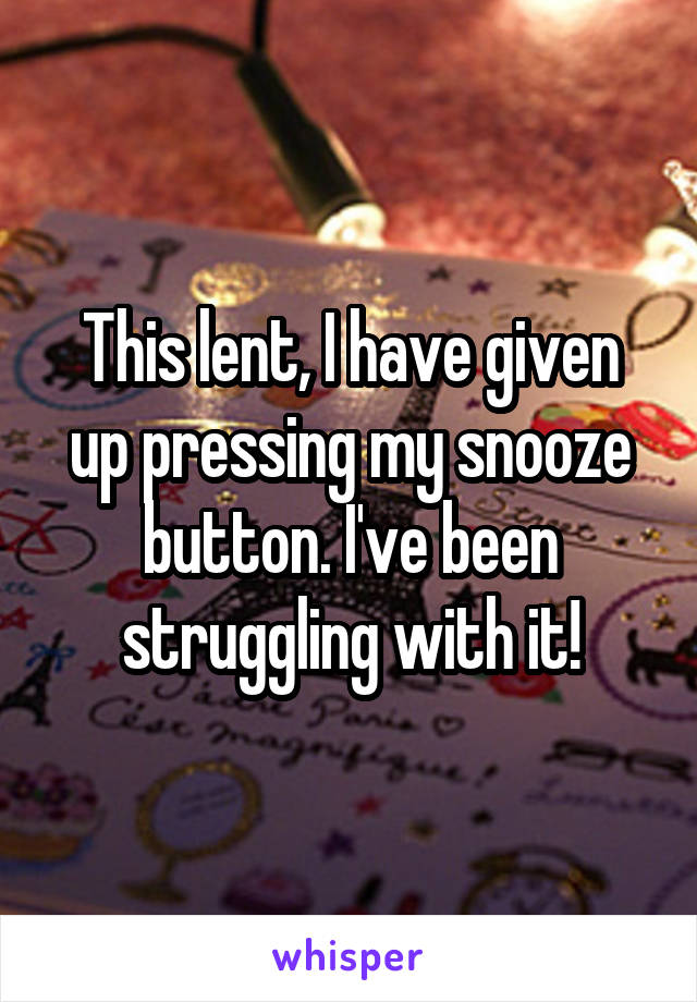 This lent, I have given up pressing my snooze button. I've been struggling with it!