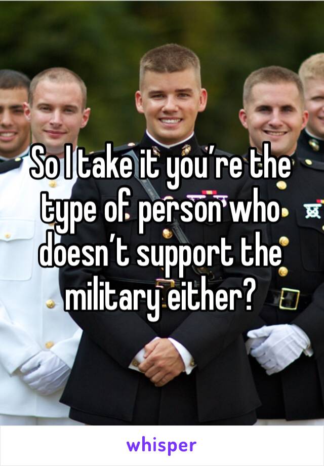 So I take it you’re the type of person who doesn’t support the military either?