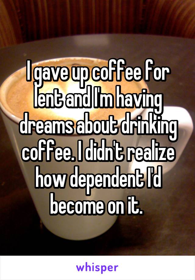 I gave up coffee for lent and I'm having dreams about drinking coffee. I didn't realize how dependent I'd become on it. 