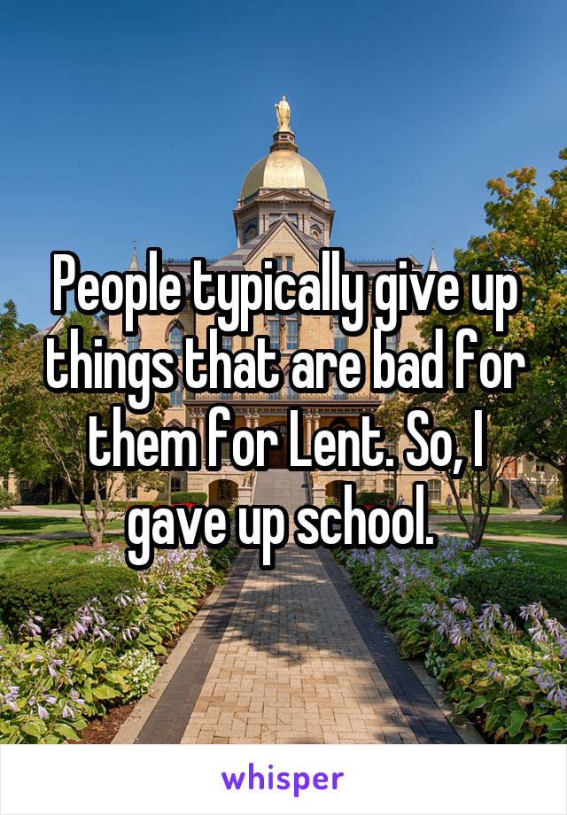 People typically give up things that are bad for them for Lent. So, I gave up school. 