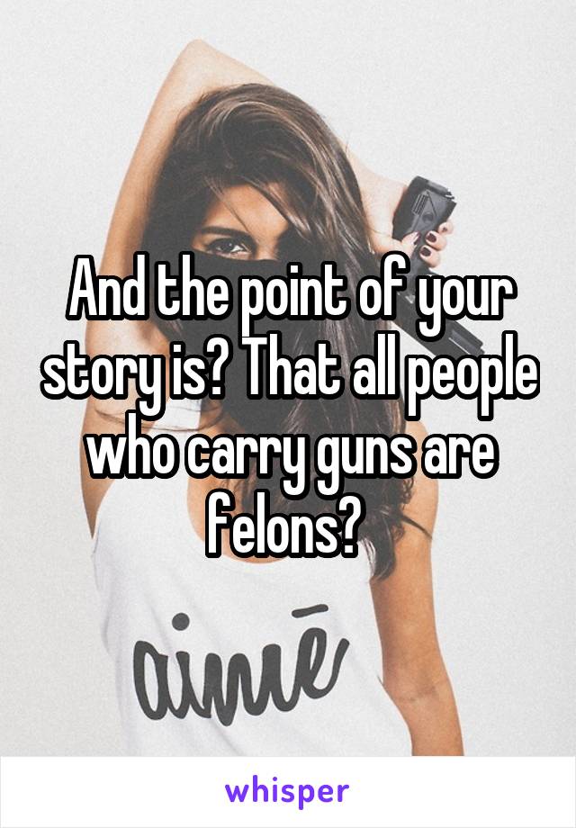 And the point of your story is? That all people who carry guns are felons? 