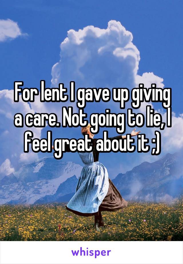 For lent I gave up giving a care. Not going to lie, I feel great about it ;)
