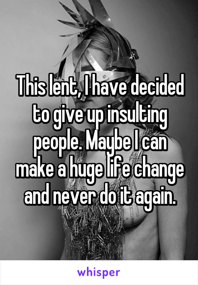 This lent, I have decided to give up insulting people. Maybe I can make a huge life change and never do it again.