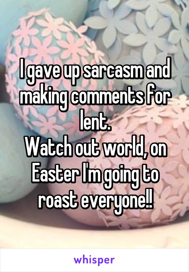 I gave up sarcasm and making comments for lent.
Watch out world, on Easter I'm going to roast everyone!!