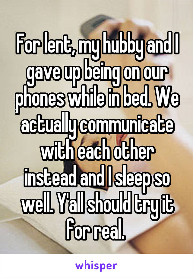 For lent, my hubby and I gave up being on our phones while in bed. We actually communicate with each other instead and I sleep so well. Y'all should try it for real. 