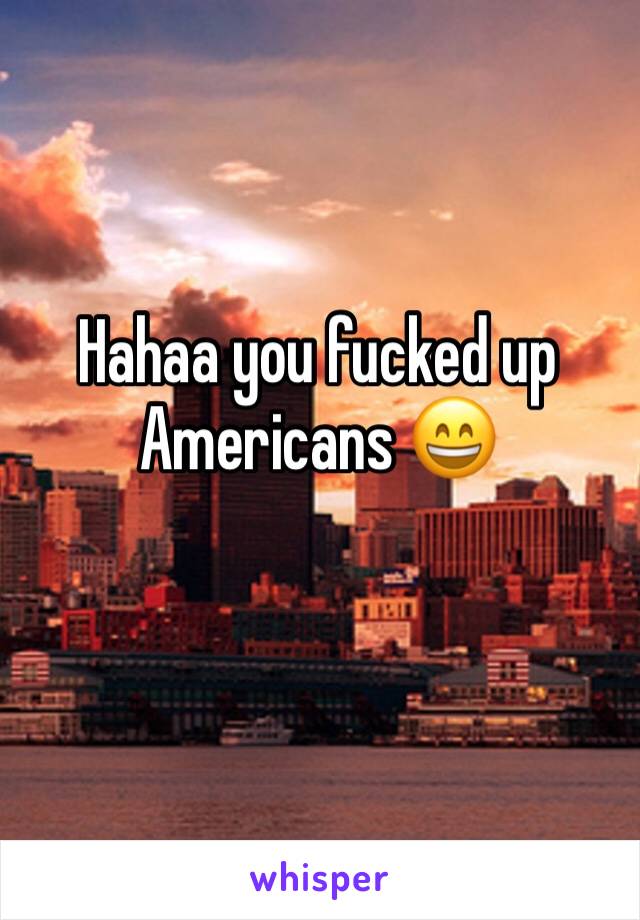 Hahaa you fucked up Americans 😄