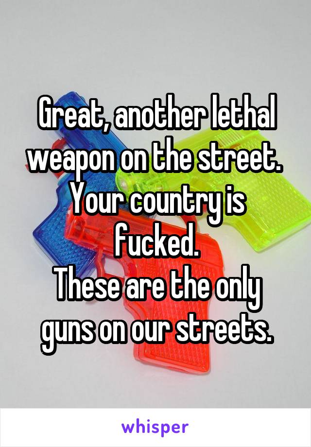 Great, another lethal weapon on the street. 
Your country is fucked.
These are the only guns on our streets.