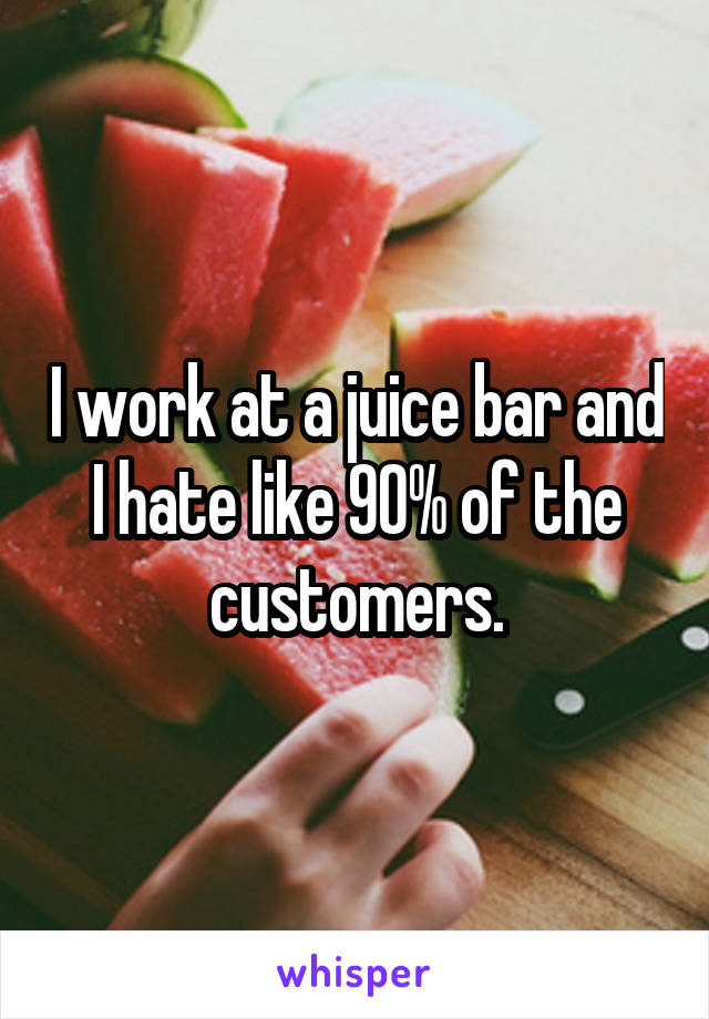 I work at a juice bar and I hate like 90% of the customers.