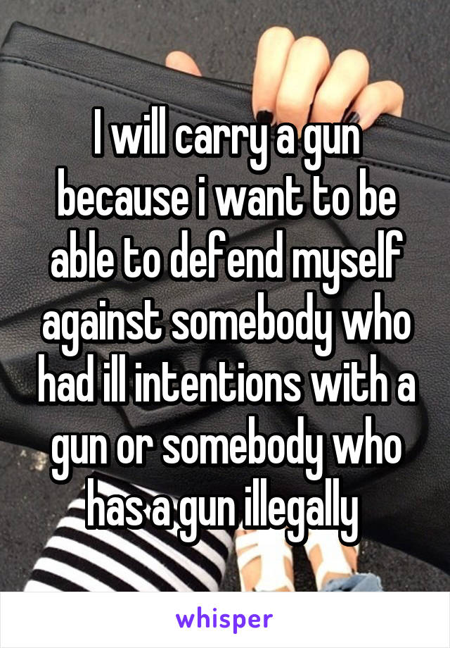 I will carry a gun because i want to be able to defend myself against somebody who had ill intentions with a gun or somebody who has a gun illegally 