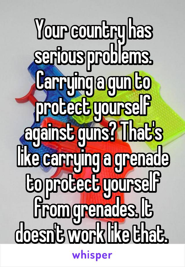 Your country has serious problems. Carrying a gun to protect yourself against guns? That's like carrying a grenade to protect yourself from grenades. It doesn't work like that. 