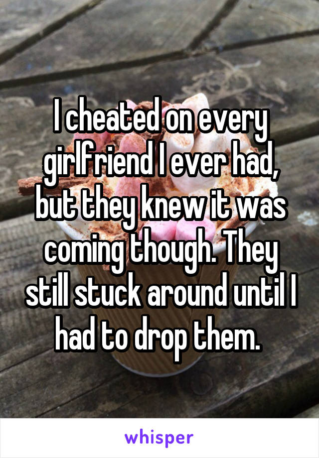 I cheated on every girlfriend I ever had, but they knew it was coming though. They still stuck around until I had to drop them. 