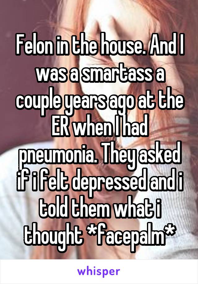 Felon in the house. And I was a smartass a couple years ago at the ER when I had pneumonia. They asked if i felt depressed and i told them what i thought *facepalm*