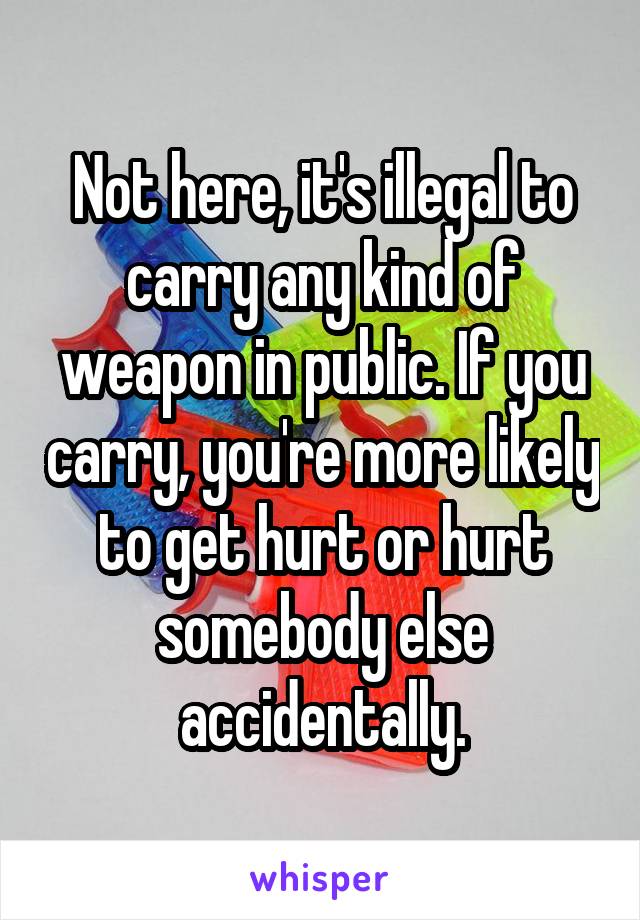 Not here, it's illegal to carry any kind of weapon in public. If you carry, you're more likely to get hurt or hurt somebody else accidentally.