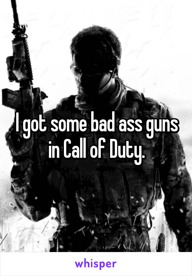 I got some bad ass guns in Call of Duty.