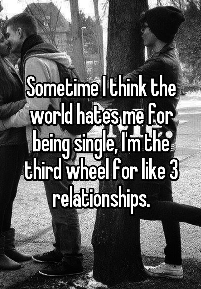 Sometime I think the world hates me for being single, I'm the third wheel for like 3 relationships.