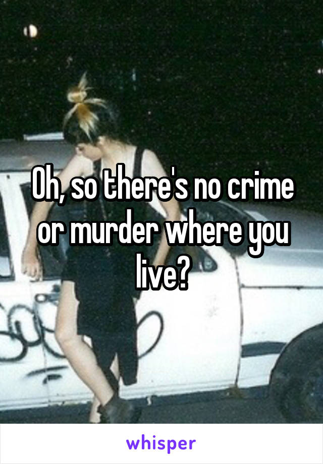 Oh, so there's no crime or murder where you live?