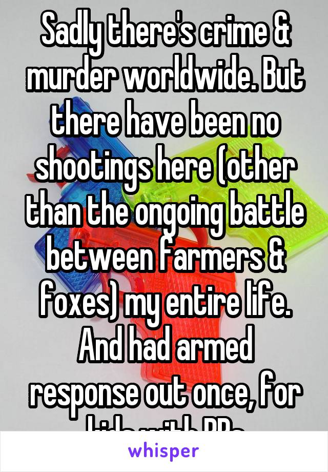 Sadly there's crime & murder worldwide. But there have been no shootings here (other than the ongoing battle between farmers & foxes) my entire life. And had armed response out once, for kids with BBs