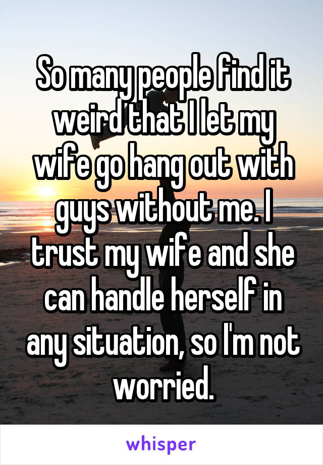 So many people find it weird that I let my wife go hang out with guys without me. I trust my wife and she can handle herself in any situation, so I'm not worried.