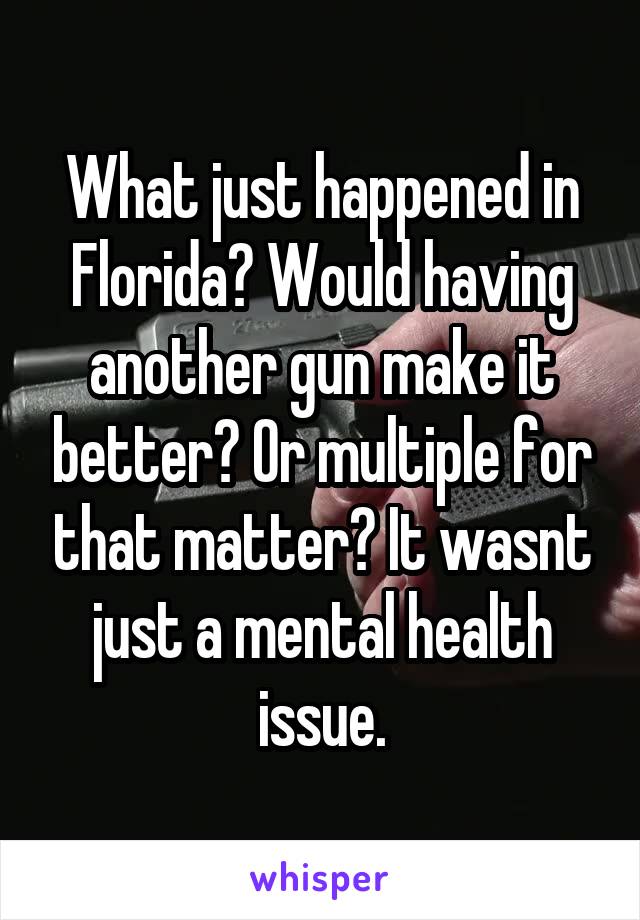 What just happened in Florida? Would having another gun make it better? Or multiple for that matter? It wasnt just a mental health issue.