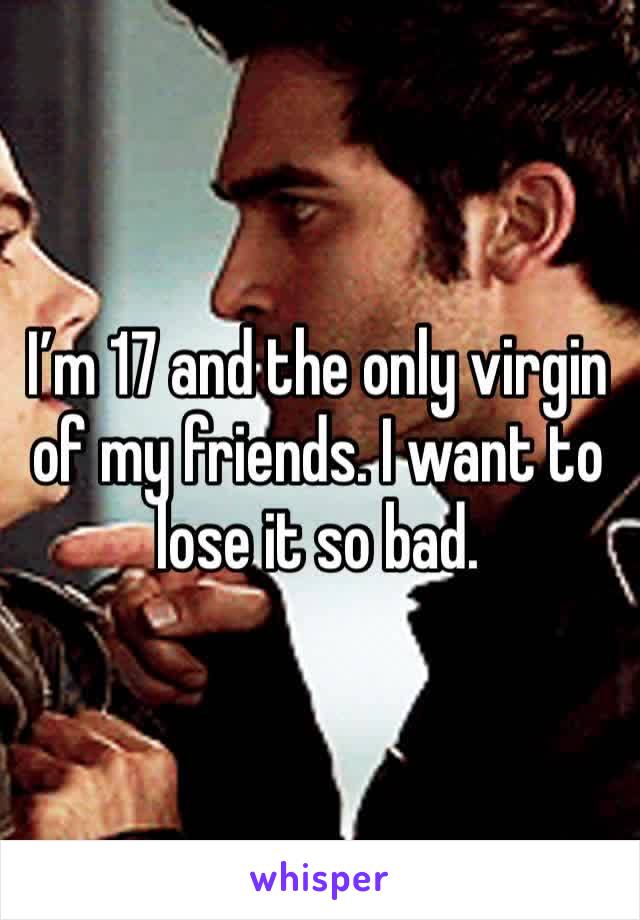 I’m 17 and the only virgin of my friends. I want to lose it so bad. 