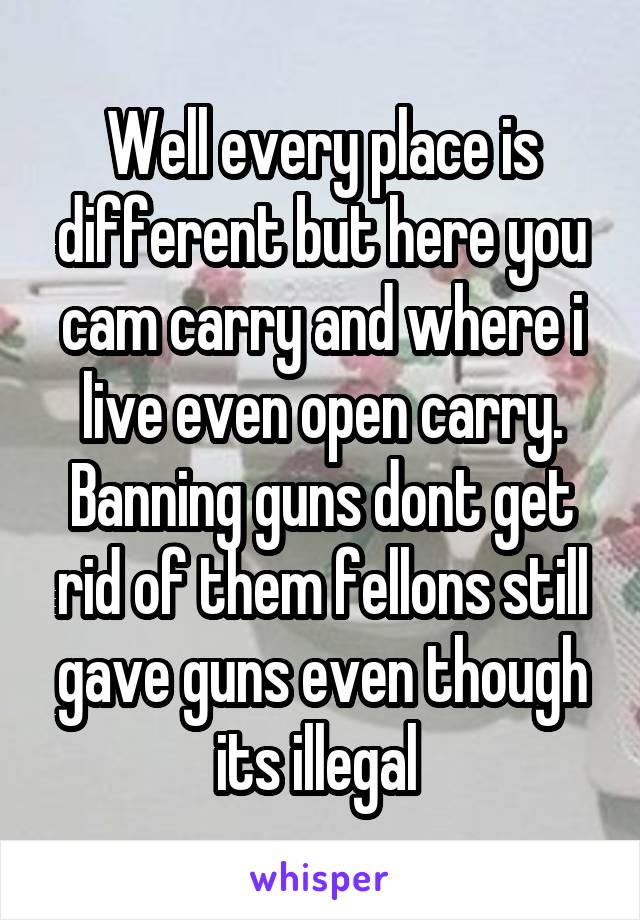 Well every place is different but here you cam carry and where i live even open carry. Banning guns dont get rid of them fellons still gave guns even though its illegal 