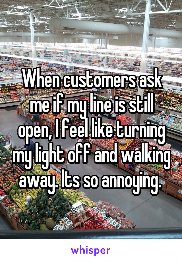 When customers ask me if my line is still open, I feel like turning my light off and walking away. Its so annoying. 