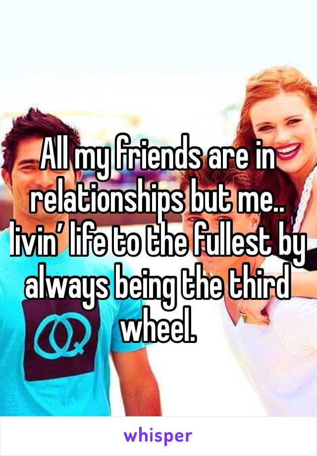 All my friends are in relationships but me.. livin’ life to the fullest by always being the third wheel. 