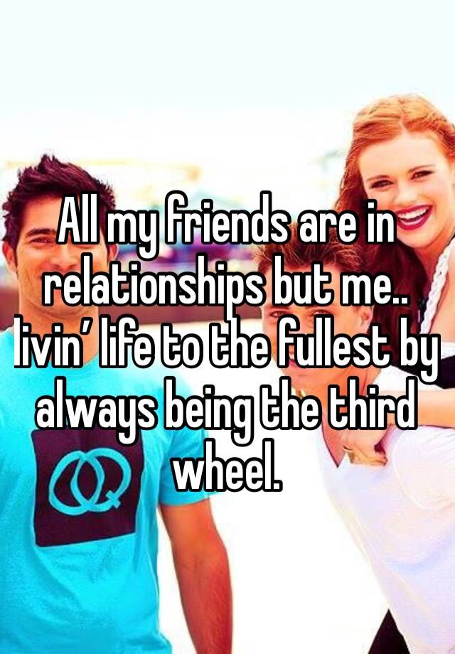 All my friends are in relationships but me.. livin’ life to the fullest by always being the third wheel. 