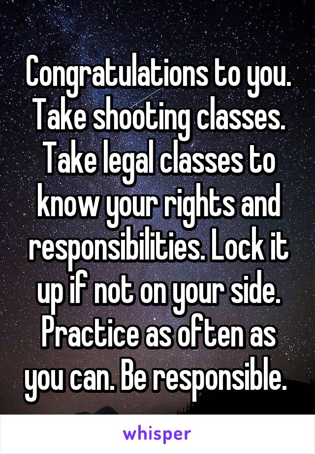 Congratulations to you. Take shooting classes. Take legal classes to know your rights and responsibilities. Lock it up if not on your side. Practice as often as you can. Be responsible. 