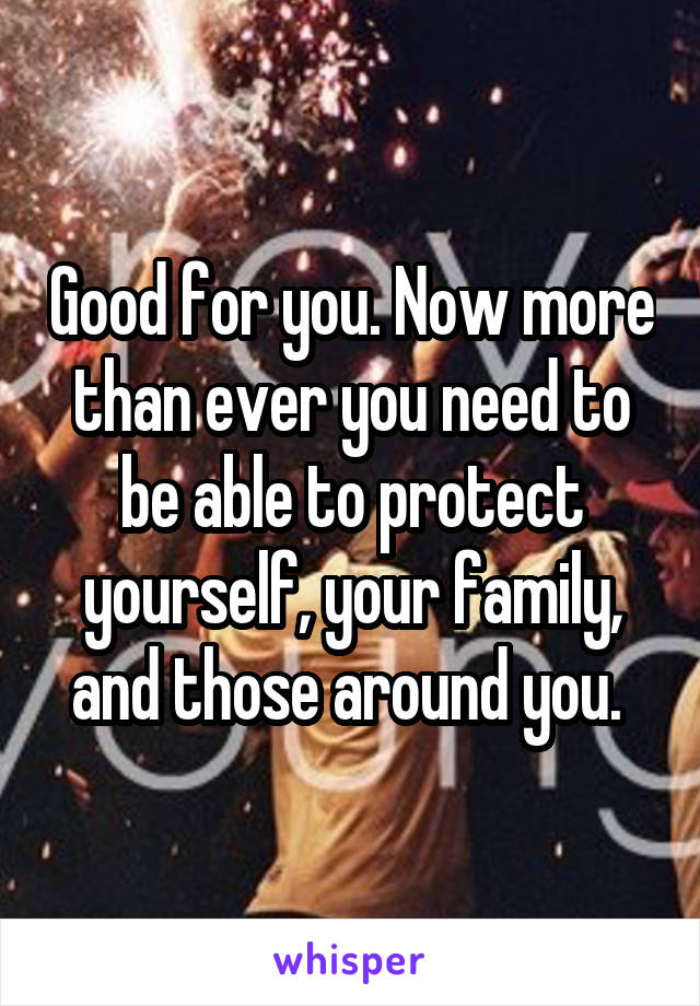 Good for you. Now more than ever you need to be able to protect yourself, your family, and those around you. 