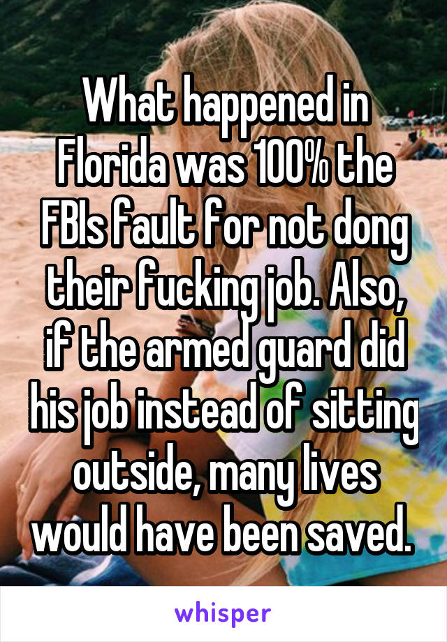 What happened in Florida was 100% the FBIs fault for not dong their fucking job. Also, if the armed guard did his job instead of sitting outside, many lives would have been saved. 