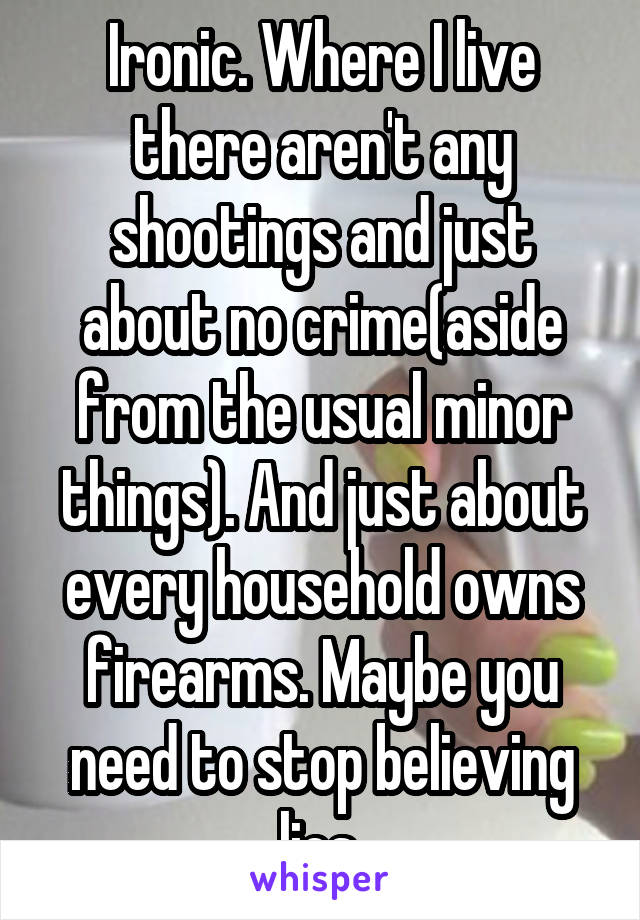 Ironic. Where I live there aren't any shootings and just about no crime(aside from the usual minor things). And just about every household owns firearms. Maybe you need to stop believing lies.