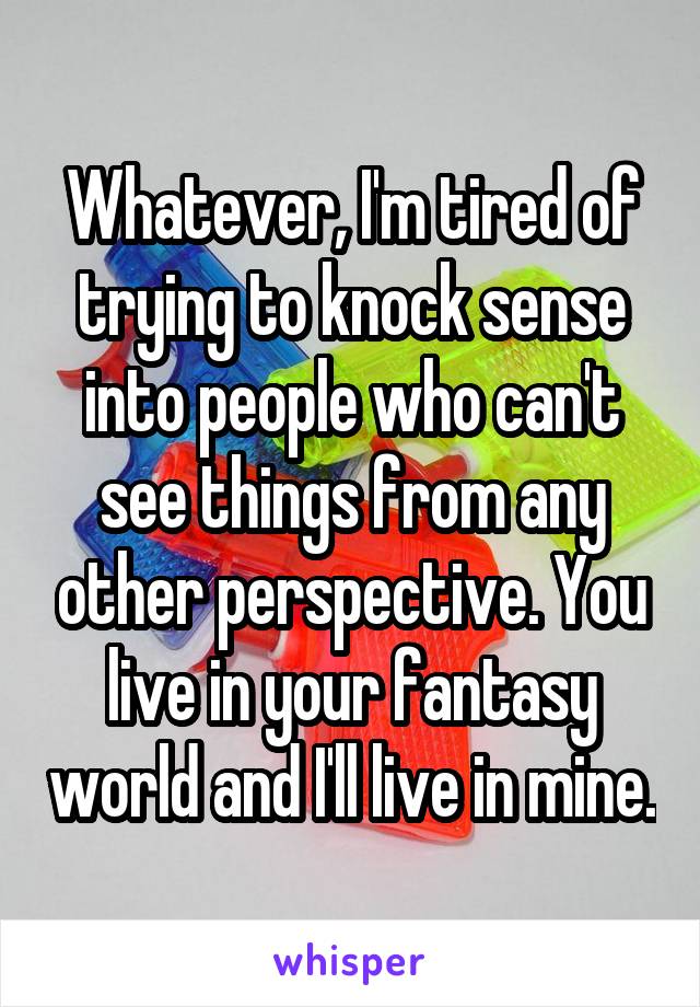 Whatever, I'm tired of trying to knock sense into people who can't see things from any other perspective. You live in your fantasy world and I'll live in mine.