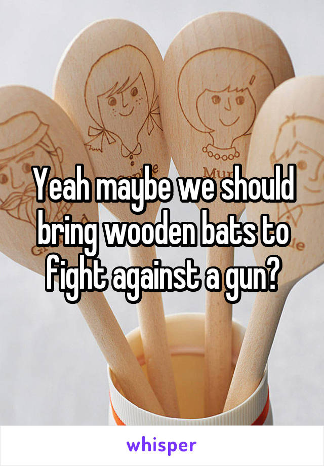 Yeah maybe we should bring wooden bats to fight against a gun?