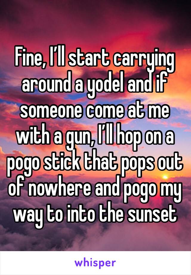 Fine, I’ll start carrying around a yodel and if someone come at me with a gun, I’ll hop on a pogo stick that pops out of nowhere and pogo my way to into the sunset 