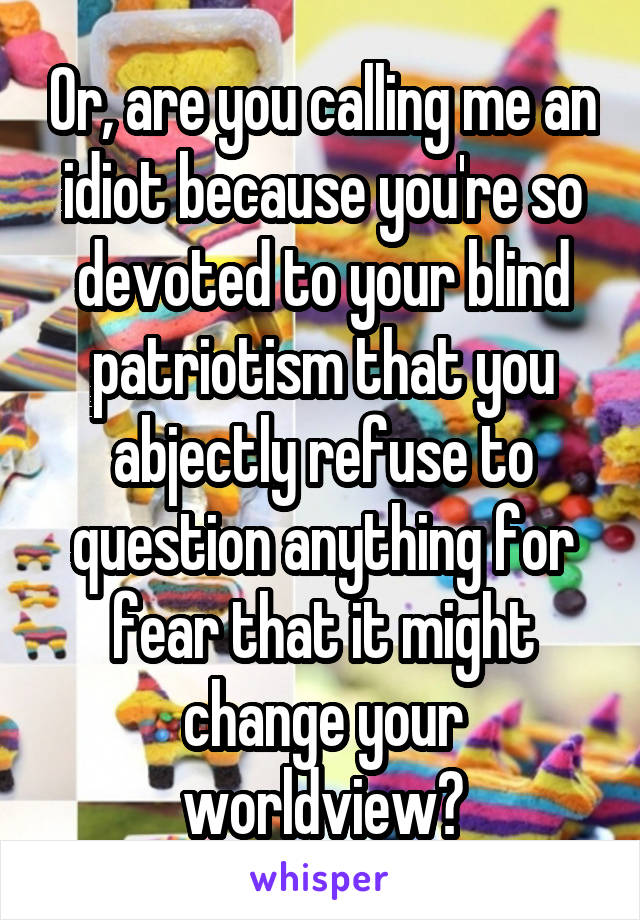 Or, are you calling me an idiot because you're so devoted to your blind patriotism that you abjectly refuse to question anything for fear that it might change your worldview?