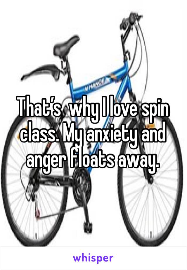 That’s  why I love spin class. My anxiety and anger floats away. 