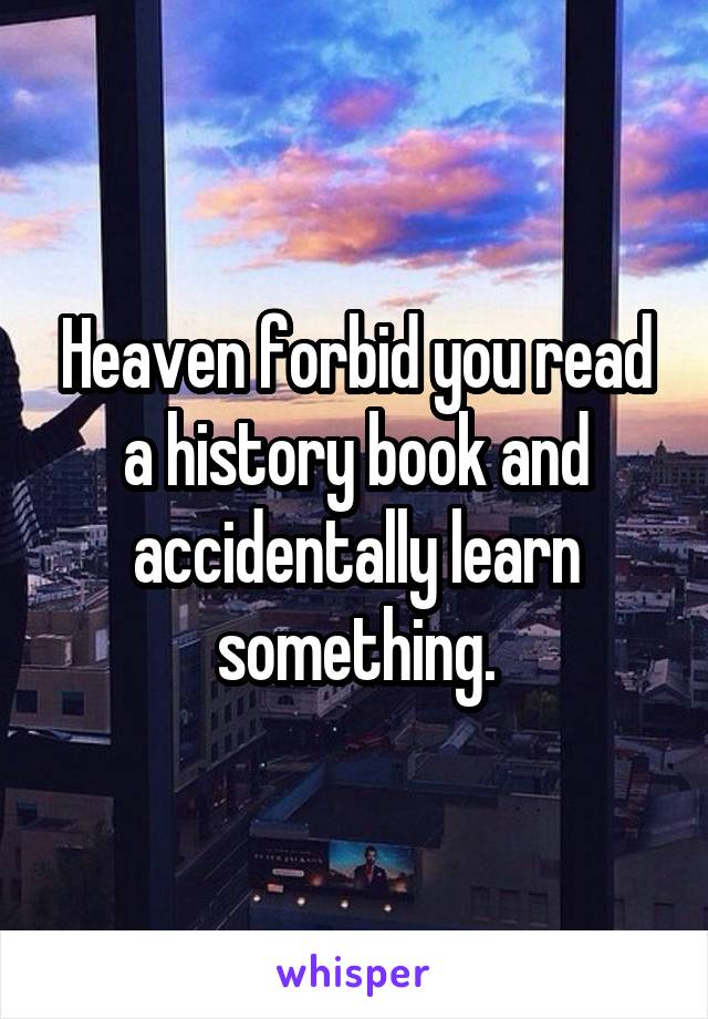 Heaven forbid you read a history book and accidentally learn something.