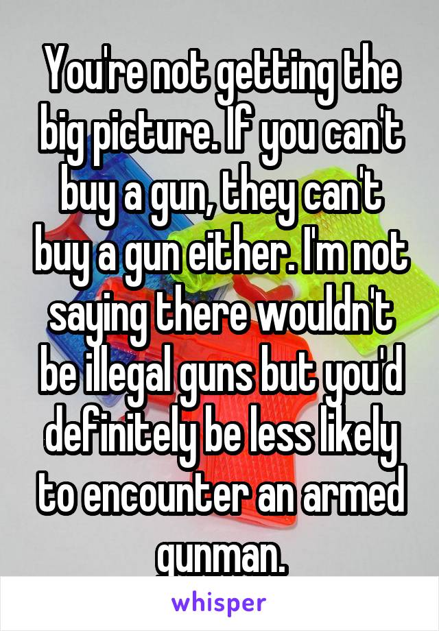 You're not getting the big picture. If you can't buy a gun, they can't buy a gun either. I'm not saying there wouldn't be illegal guns but you'd definitely be less likely to encounter an armed gunman.