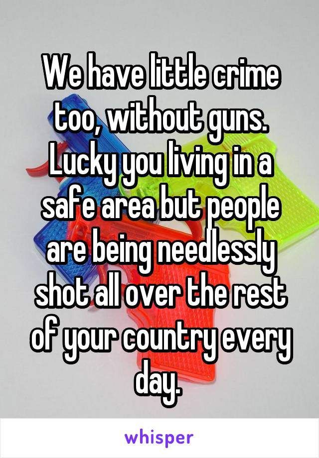 We have little crime too, without guns. Lucky you living in a safe area but people are being needlessly shot all over the rest of your country every day. 