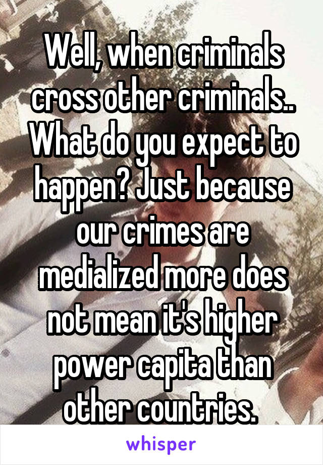 Well, when criminals cross other criminals.. What do you expect to happen? Just because our crimes are medialized more does not mean it's higher power capita than other countries. 