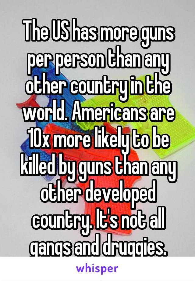 The US has more guns per person than any other country in the world. Americans are 10x more likely to be killed by guns than any other developed country. It's not all gangs and druggies.