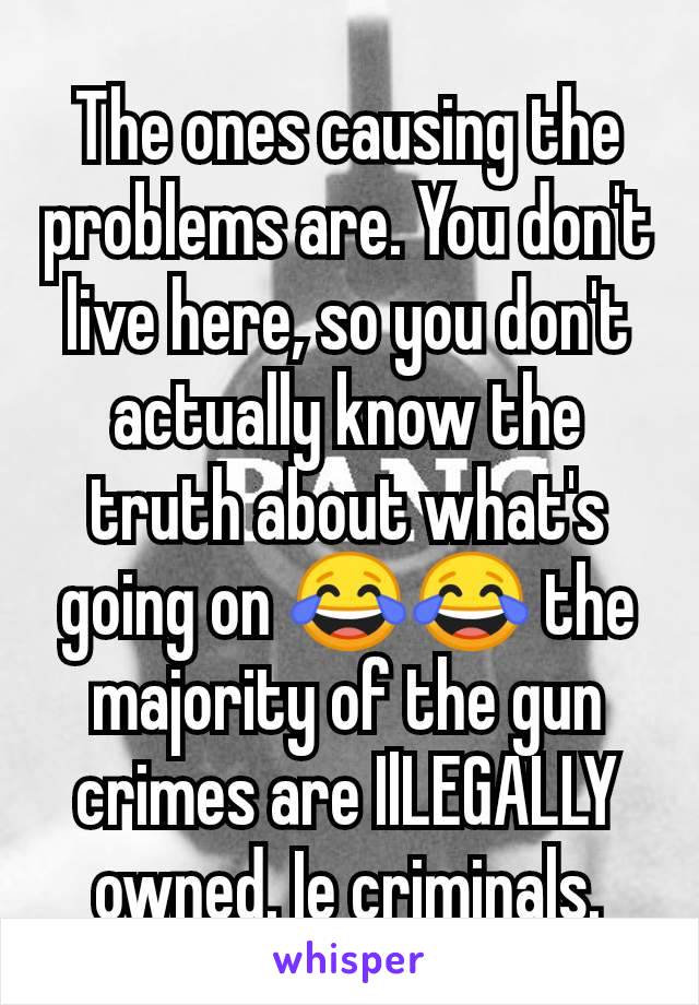 The ones causing the problems are. You don't live here, so you don't actually know the truth about what's going on 😂😂 the majority of the gun crimes are IlLEGALLY owned. Ie criminals.