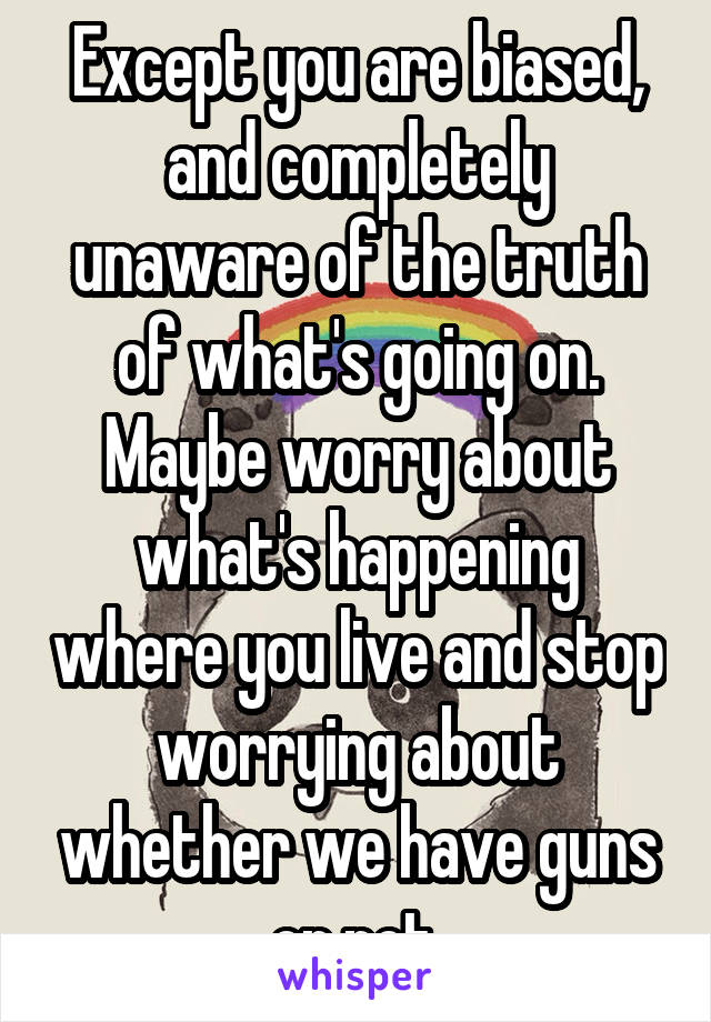 Except you are biased, and completely unaware of the truth of what's going on. Maybe worry about what's happening where you live and stop worrying about whether we have guns or not.