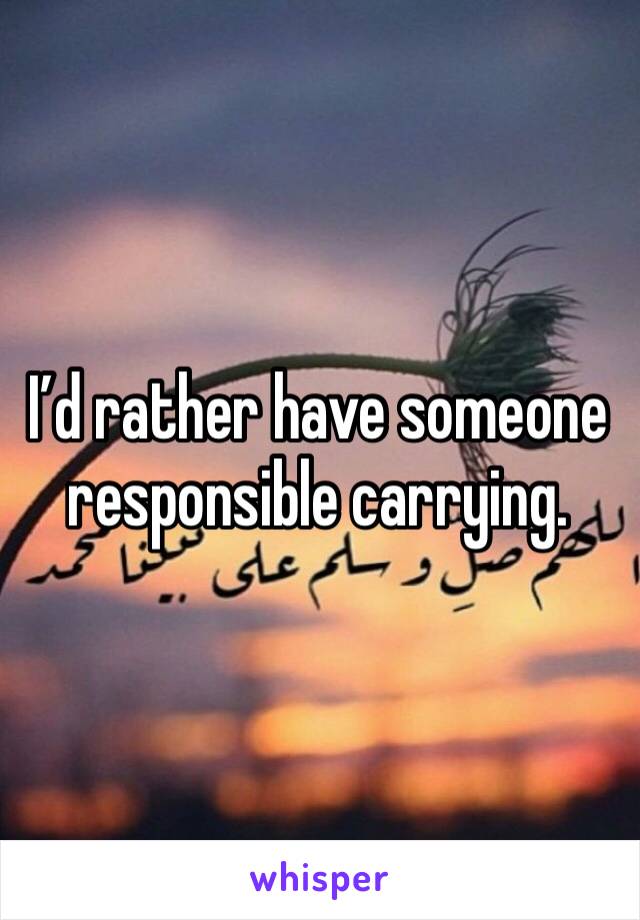 I’d rather have someone responsible carrying. 