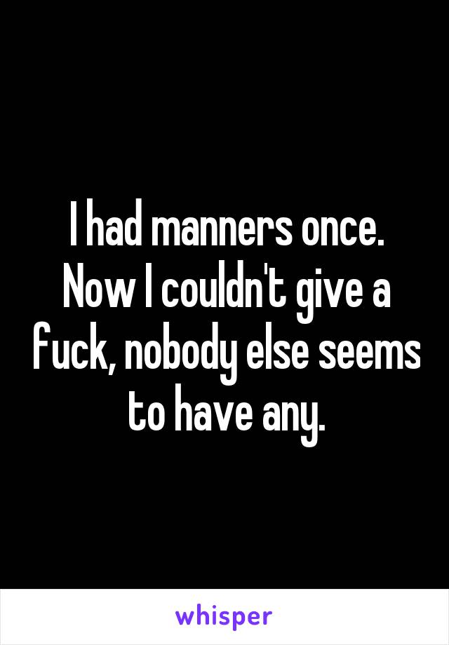 I had manners once. Now I couldn't give a fuck, nobody else seems to have any.